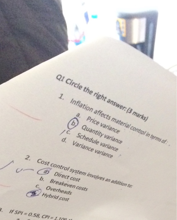萝- Q1 Circle the right answer: (3 marks) 1. Inflation affects material control in terms of a. Price variance b Quantity variance C. Schedule variance d. Variance variance 2. Cost control system involves an addition to r·audition - Direct cost Breakeven costs b. C. Overheads Hybrid cost ● If SPI = 0.58, CPI-1.10a