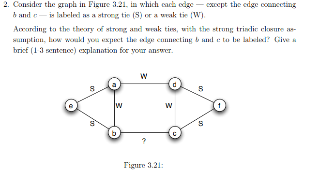 2. Consider the graph in Figure 3.21, in which each edge except the edge connecting b and cis labeled as a strong tie (S) or a weak tie (W). According to the theory of strong and weak ties, with the strong triadic closure as sumption, how would you expect the edge connecting b and c to be labeled? Give a brief (1-3 sentence) explanation for your answer 2 Figure 3.21: