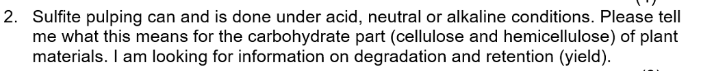2. Sulfite pulping can and is done under acid, neutral or alkaline conditions. Please tel me what this means for the carbohydrate part (cellulose and hemicellulose) of plant materials. I am looking for information on degradation and retention (yield)