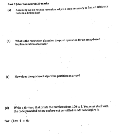 Part C (short answers): 20 marks Assuming we do not use recursion, why is a loop necessary to find an arbitrary node in a linked list (b) Whatis the restriction placed on the push operation for an array-based implementation of a stack? (e) How does the quicksort algorithm partition an array? (d) Write a for-loop that prints the numbers from 100 to 1. You must start with the code provided below and are not permitted to add code before it. for (int i 0