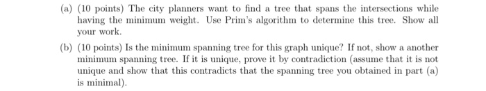 (a) (10 points) The city planners want to find a tree that spans the intersections while having the minimum weight. Use Prim