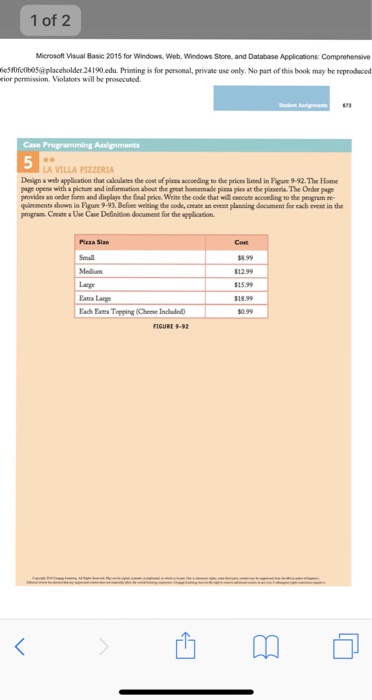 1 of 2 Microsoft Visual Basic 2015 for Windows, Web, Windows Store, and Database Applications: Comprehensive eSsofcobo5aplaceholder.24190 edu. Printing is for personal, privae use only. No part of this book may be reprodaced rior permission. Violators will be prosecuted Case A VILLA PIZZERIA Design a web application that caloulates the cost of pizea accoeding to the prices listed in Fiune 9-92. The Home page opens with a pictune and information about the geat homemade pizza pies at the plaaeria. The Order page provides an oeder form and displays the 

<div class=