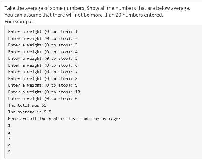 Take the average of some numbers. Show all the numbers that are below average You can assume that there will not be more than 20 numbers entered For example Enter a weight (0 to stop): 1 Enter a weight (0 to stop): 2 Enter a weight (0 to stop): 3 Enter a weight (0 to stop): 4 Enter a weight (0 to stop) 5 Enter a weight (0 to stop): 6 Enter a weight (0 to stop) 7 Enter a weight (0 to stop) 8 Enter a weight (0 to stop): 9 Enter a weight (0 to stop): 10 Enter a weight (0 to stop): 0 The total was 55 The average is 5.5 Here are all the numbers less than the average: 4