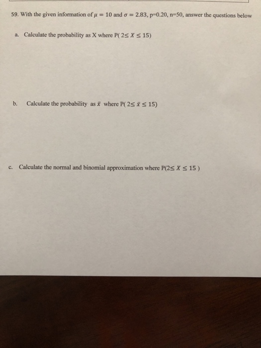 59. With the given information of 10 and ?-: 2.83, p-o20, n-50, answer the questions below a. Calculate the probability as X where P( 2s X s 15) b. Calculate the probability as where P( 2s S 15) c. Calculate the normal and binomial approximation where P(2s X S 15)
