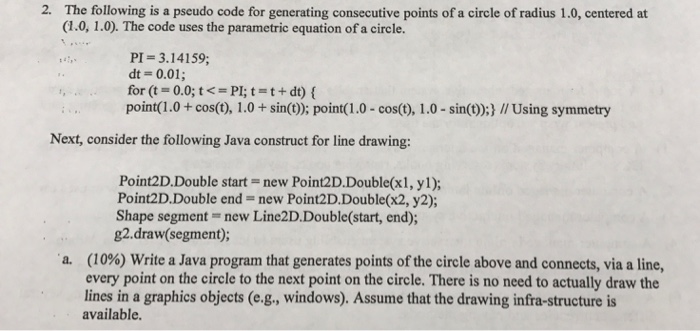 2. The following is a pseudo code for generating consecutive points of a circle of radius 1.0, centered at (1.0, 1.0). The code uses the parametric equation of a circle. PI=3.14159; dt = 0.01; for (t = 0.0; t <=PI; t = t + dt){ point(1.0+cos(t), 1.0+ sin(t): point(1.0 - cos(0), 1.0- sin();) // Using symmetry Next, consider the following Java construct for line drawing: Point2D.Double start-new Point2D.Double(x1, yl); Point2D·Double end = new Point2D·Double(x2, y2); Shape segment - new Line2D.Double(start, end); 82.draw (segment) (10%) Write a Java program that generates points of the circle above and connects, via a line, every point on the circle to the next point on the circle. There is no need to actually draw the lines in a graphics objects (e.g., windows). Assume that the drawing infra-structure is available. a.