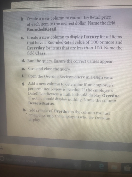 b. create a new column to round the retail price of each item to the nearest dollar. name the field roundedretail. c. create a new column to display luxury for all items that have a roundedretail value of 100 or more and everyday for items that are less than 100. name the field class. d. run the query. ensure the correct values appear. e. f. g. add a new column to determine if an employees save and close the query. open the overdue reviews query in design view. performance review is overdue. if the employees dateoflastreview is null. it should display overdue. ilf not, it should display nothing. name the column reviewstatus h. add criteria of overdue to the column you just created. so only the employees who are overdue display