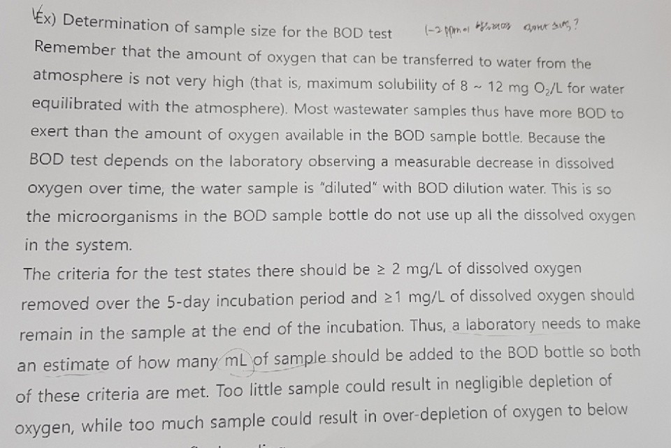 x) Determination of sample size for the BOD test Remember that the amount of oxygen that can be transferred to water from the atmosphere is not very high (that is, maximum solubility of 8 12 mg O,/L for water equilibrated with the atmosphere). Most wastewater samples thus have more BOD to exert than the amount of oxygen available in the BOD sample bottle. Because the BOD test depends on the laboratory observing a measurable decrease in dissolved oxygen over time, the water sample is diluted with BOD dilution water. This is so the microorganisms in the BOD sample bottle do not use up all the dissolved oxygen in the system The criteria for the test states there should be 2 mg/L of dissolved oxygen removed over the 5-day incubation period and 21 mg/L of dissolved oxygen should remain in the sample at the end of the incubation. Thus, a laboratory needs to make an estimate of how many mL of sample should be added to the BOD bottle so both of these criteria are met. Too little sample could result in negligible depletion of