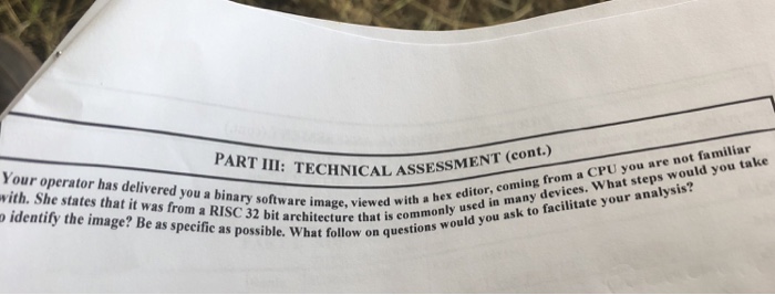 CHNICAL ASSESSMENT (cont.) Your operator has delivered you a binary software image, viewed commonly ud you ask vith. She states that it was from a RISC 32 bit architecture thattions wou o identify the image? Be as specific as possible. What follow on with a hex editor, coming from a CPU you are not familiar
