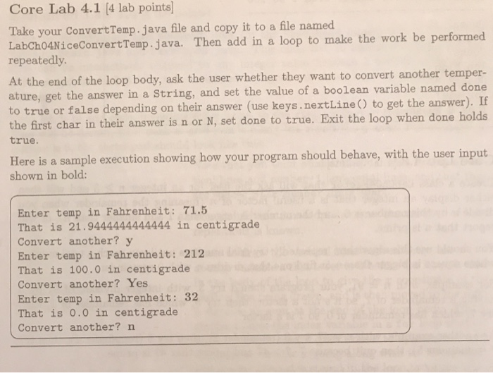 Core Lab 4.1 (4 lab points) Take your ConvertTemp.java file and copy it to a file named rtTemp. java. Then add in a loop to make the work be performed LabCh04NiceConve repeatedly whether they want to convert another temper- t the answer in a String, and set the value of a boolean variable named done ature, ge to true or false depending on their answer (use keys. nextLine to get the answer) the first char in their answer is n or N, set done to true. Exit the loop when done holds true He re is a sample 

<div class=
