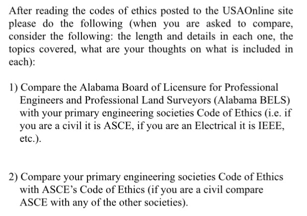 After reading the codes of ethics posted to the USAOnline site please do the following (when you are asked to compare, consider the following: the length and details in each one, the topics covered, what are your thoughts on what is included in each) 1) Compare the Alabama Board of Licensure for Professional Engineers and Professional Land Surveyors (Alabama BELS) with your primary engineering societies Code of Ethics (i.e. if you are a civil it is ASCE, if you are an Electrical it is IEEE, etc.) 2) Compare your primary engineering societies Code of Ethics with ASCEs Code of Ethics (if you are a civil compare ASCE with any of the other societies)