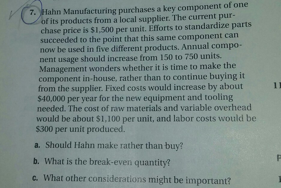 of its products from a local supplier. The current pur- chase price is $1,500 per unit. Efforts to standardize parts succeeded to the point that this same component can now be used in five different products. Annual compo nent usage should increase from 150 to 750 units. Management wonders whether it is time to make the component in-house, rather than to continue buying it from the supplier. Fixed costs would increase by about $40,000 per year for the new equipment and tooling needed. The cost of raw materials and variable overhead would be about $1,100 per unit, and labor costs would be $300 per unit produced a. Should Hahn make rather than buy? b. What is the break-even quantity? c. What other considerations might be important?