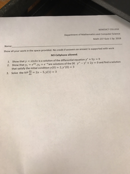 BENEDICT COLLEGE Department of Mathematics and Computer Science Math 237 Quiz 1 Sp. 2018 Name show all your work in the space provided. No credit if answers an answer is supported with work NO Cellphone allowed. 1, 2. show that y = sin3x is a solution of the differential equation y + 9y = 0 Show that y, = e2ry2 = e-rare solutions of the DE y-y + 2y 0 and find a solution that satisfy the initial condition y (0) 2,y(0) 3 3. Solve the IVP d.2x_5.y(1)=3