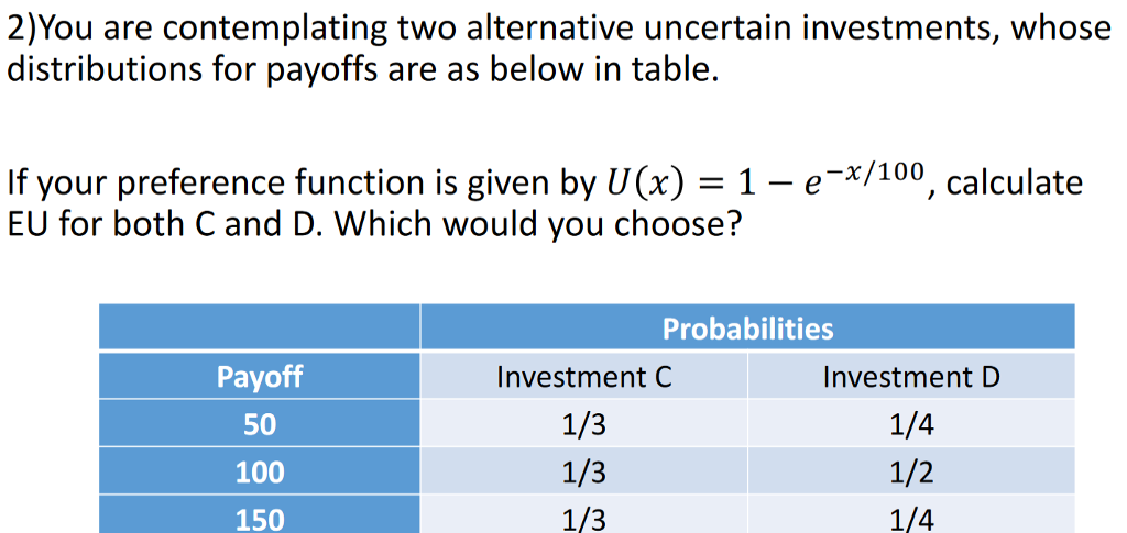 2)You are contemplating two alternative uncertain investments, whose distributions for payoffs are as below in table If your preference function is given by U(x) 1 - e-*/100, calculate EU for both C and D. Which would you choose? Probabilities Payoff 50 100 150 Investment C 1/3 1/3 1/3 Investment D 1/4 1/2 1/4