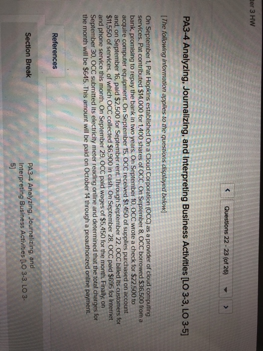 er 3 hw kquestions 22-23 (of 26) pa3-4 analyzing, journalizing, and interpreting business activities [lo 3-3, lo 3-5] ithe following information applies to the questions displayed below] on september 1, pat hopkins established on a cloud corporation (occ) as a provider of cloud computing services. pat contributed $14,000 for 1,400 shares of occ. on september 8, occ borrowed $36,500 from a bank, promising to repay the bank in two years. on september 10, occ wrote a check for $22,500 to acquire computer equipment. on september 15, occ received $1.450 of supplies purchased on account and, on september 16, paid $2,500 for september rent. through september 22, occ billed its customers for $11,550 of services, of which occ collected $6,900 in cash. on september 28, occ paid $695 for internet and phone service this month. on september 29, occ paid wages of $5,450 for the month. finally, on september 30, occ submitted its electricity meter reading online and determined that the total charges for the month will be $645. this amount will be paid on october 14 through a preauthorized online payment. references pa3-4 analyzing, journalizing, and interpreting business activities [lo 3-3, lo 3- 5) section break