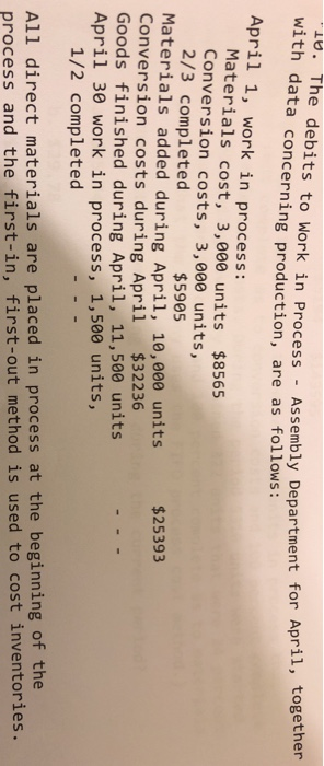 4. The debits to Work in Process - Assembly Department for Apri, with data concerning production, are as follows: April 1, work in process: Materials cost, 3,000 units $8565 Conversion costs, 3,000 units, 2/3 completed Materials added during April, 10,000 units Conversion costs during April $32236 Goods finished during April, 11,500 units April 30 work in process, 1,500 units, $5905 $25393 1/2 completed All direct materials are placed in process at the beginning of the process and the first-in, first-out method is used to cost inventories.