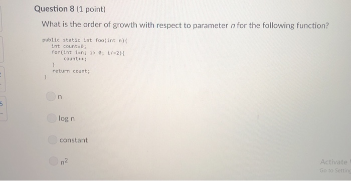 Question 8 (1 point) What is the order of growth with respect to parameter n for the following function? public static int fo