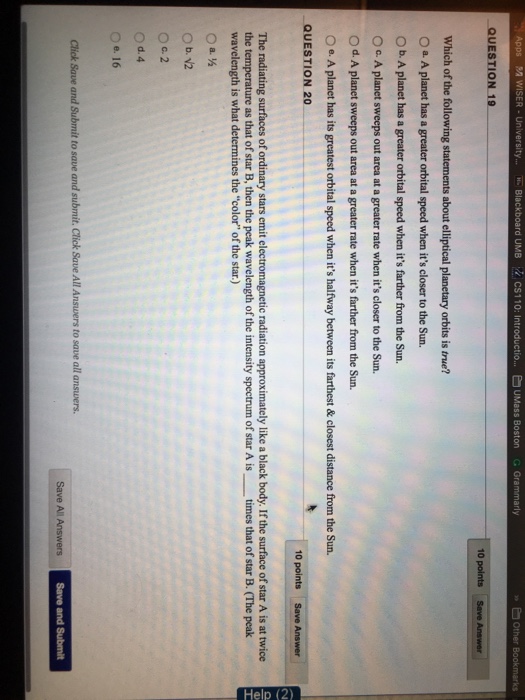 Apps A WISER-University.... E Blackboard UMB k.cS1 10: Introductio UMass Boston QUESTION 19 . Grammarly Which of the following statements about elliptical planetary orbits is true? O a A planet has a greater orbital speed when its closer to the Sun. O b. A planet has a greater orbital speed when its farther from the Sun. 0 2 A planet sweeps out area at a greater rate when its closer to the sun. O d. A planet sweeps out area at a greater rate when its farther from the Sun. e-A planet has its greatest orbital speed when its halfway between its farthest&closest distance from the Sun. QUESTION 20 The radiating surfaces of ordinary stars emit electromagnetic radiation approximately like a black body. If the surface of star A is at twice the temperature as that of star B, then the peak wavelength of the intensity spectrum of star A is times that of star B. (The peak wavelength is what determines the color of the star.) 0d.4 Oe, 16 Click Save and Submit to save and submit, Click Save All Answers to save all answers. Save All