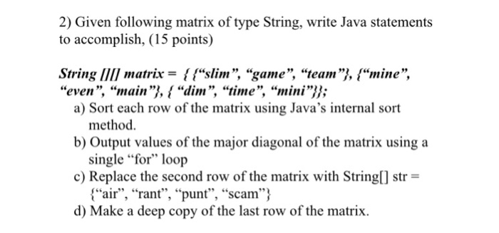 2) Given following matrix of type String, write Java statements to accomplish, (15 points) String I matrix- fsslim, game, teamI, mine, even, main}, { “dim, time, “mini}}; a) Sort each row of the matrix using Javas internal sort b) Output values of the major diagonal of the matrix usinga c) Replace the second row of the matrix with String[] str = d) Make a deep copy of the last row of the matrix. method. single for loop air, rant, punt, scam
