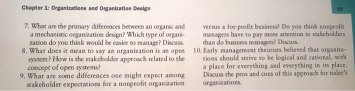 Chapter 1: Organizations and Organization Design 37 7. What are the primary differences between an organic and versus a for-profit business? Do you think nonprofit a mechanistic organization design? Which type of organi managers have to pay more attention to stakeholders zation do you think would be easier to manage? Discuss.than do business managers? Discuss 10. Early management theorists believed that organiza- tions should strive to be logical and rational, with a place for everything and everything in its place. 8. What does it mean to say an organization is an open system? How is the stakeholder approach related to the concept of open systems? Discuss the pros and cons of this approach for todays organizations. 9. What are some differences one might expect among stakeholder expectations for a nonprofit organization