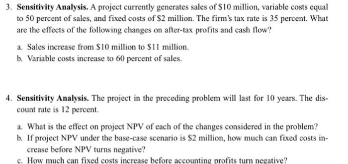 3. Sensitivity Analysis. A project currently generates sales of S10 million, variable costs equal to 50 percent of sales, and fixed costs of $2 million. The firms tax rate is 35 percent. What are the effects of the following changes on after-tax profits and cash flow? a. Sales increase from $10 million to $11 million. b. Variable costs increase to 60 percent of sales. 4. Sensitivity Analysis. The project in the preceding problem will last for 10 years. The dis- count rate is 12 percent. a. What is the effect on project NPV of each of the changes considered in the problem? b. If project NPV under the base-case scenario is S2 million, how much can fixed costs in- crease before NPV turns negative? c. How much can fixed costs increase before accounting profits turn negative?