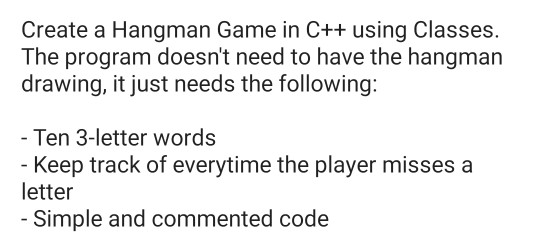 Create a Hangman Game in C++ using Classes. The program doesnt need to have the hangman drawing, it just needs the following Ten 3-letter words Keep track of everytime the player misses a letter Simple and commented code
