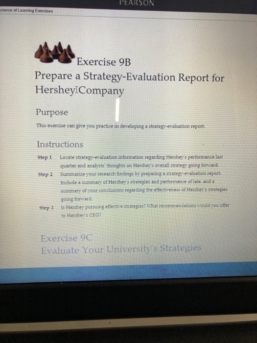 PEARSON urance of Learning Exercises Exercise 9B Prepare a Strategy-Evaluation Report for HersheyiCompany Purpose This exercise can give you practice in developing a strategy-evaluation report. Instructions Step 1 Locate strategy-evaluation information regarding Hersheys performance last Step 2 Summarize your research findings by preparing a strategy-evaluation report quarter and analysts thoughts on Hersheys overall stratesy going forward. Include a summary of Hersheys strategies and performance of late, and a summary of your condlusions regarding the effectiveness of Hersheys strategies going forward Is Hershey pursuing effective strategies: What recommendations would you offer to Hersheys CEO7 Step 3 Exercise 9C Evaluate Your Universitys Strategies