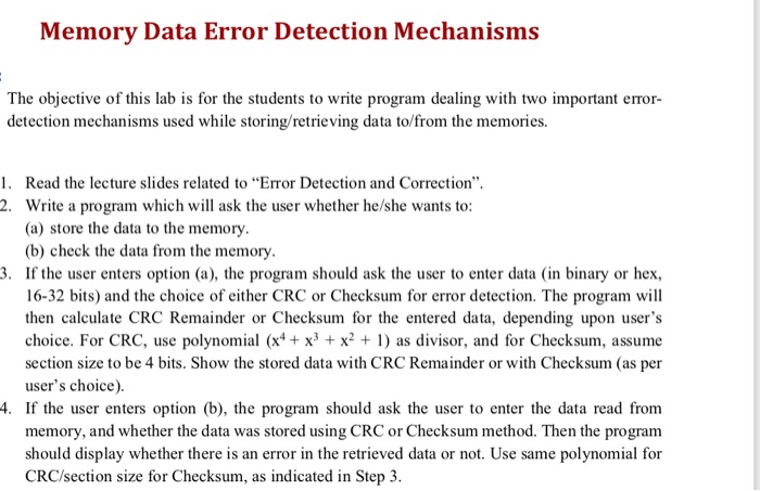 Memory Data Error Detection Mechanisms The objective of this lab is for the students to write program dealing with two important error detection mechanisms used while storing/retrieving data to/from the memories. 1. Read the lecture slides related to Error Detection and Correction 2. Write a program which will ask the user whether he/she wants to: (a) store the data to the memory. (b) check the data from the memory. 3. If the user enters option (a), the program should ask the user to enter data (in binary or hex 16-32 bits) and the choice of either CRC or 

<div class=