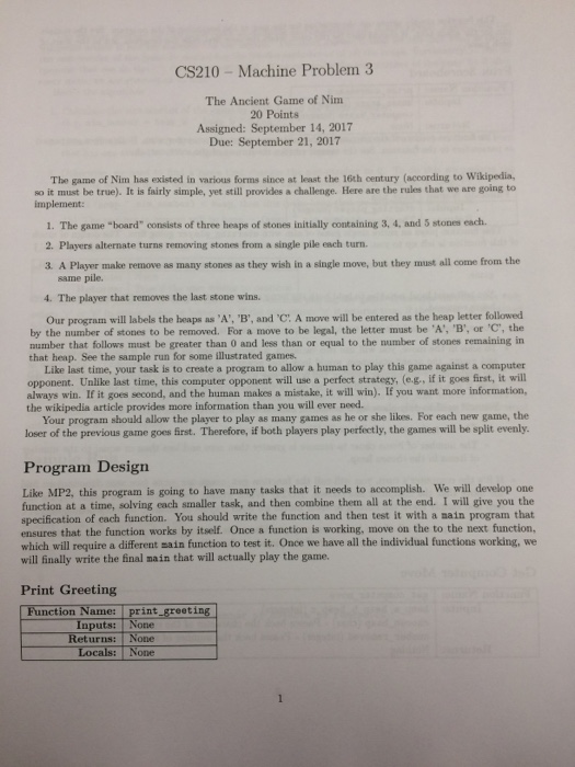 CS210-Machine Problem 3 The Ancient Game of Nim 20 Points Asigned: September 14, 2017 Due: September 21, 2017 The game of Nim has existed in various forms since at least the 16th century (according to Wikipedia, so it must be true). It is fairly simple, yet still provides a challenge. Here are the rules that we are going to implement: 1. The game board consists of three heaps of stones initially containing 3, 4, and 5 stones each 2. Players alternate turns removing stones from a single pile each turn. 3. A Player make remove as many stones as they wish in a single move, but they must all come from the same pile. 4. The player that removes the last stone wins Our program will labels the heaps as A, B, and C. A move will be entered as the heap letter followed by the number of stones to be removed. For a move to be legal, the letter must be A, B, or C, the number that follows must be greater than 0 and less than or equal to the number of stones remaining in that heap. See the sample run for some illustrated games. Like last time, your task is to create a program to allow a human to play this game against a computer opponent. Unlike last time, this computer opponent will use a perfect strategy, (e.g., if it goes first, it will always win. If it goes second, and the human makes a mistake, it will win). If you want more information, the wikipedia article provides more information than you will ever need. Your program should allow the player to play as many games as he or she likes. For each new game, the loser of the previous game goes irst. Therefore, if both players play perfectly, the games will be split evenly Program Design Like MP2, this program is going to have many tasks that it needs to accomplish. We will develop one function at a time, solving each smaller task, and then combine them all at the end. I will give you the specification of cach function. You should write the function and then test it with a main program that ensures that the function works by itself. Once a function is working, move on the to the next function, which will require a different sain function to test it. Once we have all the individual functions working, we will finally write the final main that will actually play the game. Print Greeting n Name: print greeting None nct puts: eturns: one