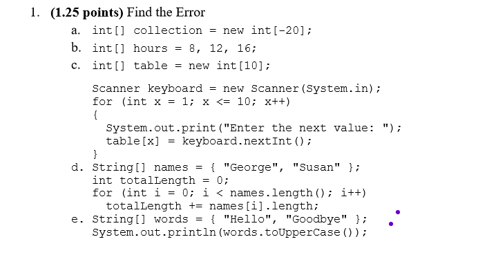 1. (1.25 points) Find the Error a. int[] collection= new int[-20]; b. int[] hours 8, 12, 16,; c. int[] table new int [10]; Sc