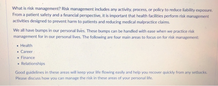 What is risk management? Risk management includes any activity, process, or policy to reduce liability exposure. From a patient safety and a financial perspective, it is important that health facilities perform risk management activities designed to prevent harm to patients and reducing medical malpractice claims We all have bumps in our personal lives. These bumps can be handled with ease when we practice risk management for in our personal lives. The following are four main areas to focus on for risk management . Health Career . Finance Relationships Good guidelines in these areas will keep your life flowing easily and help you recover quickly from any setbacks. Please discuss how you can manage the risk in these areas of your personal life.