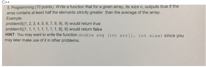 5. Programming (10 points). Write a function that for a given array, its size n, outputs true if the array contains at least half the elements strictly greater than the average of the array. Example. problem5((1, 2,3, 4,5, 6, 7,8, 9), 9) would return true problem5((1, 1, 1, 1, 1, 1, 1, 1, 9), 9) would return false HINT: You may want to write the function double avg (int arr, int size) since you may later make use of it in other problems.