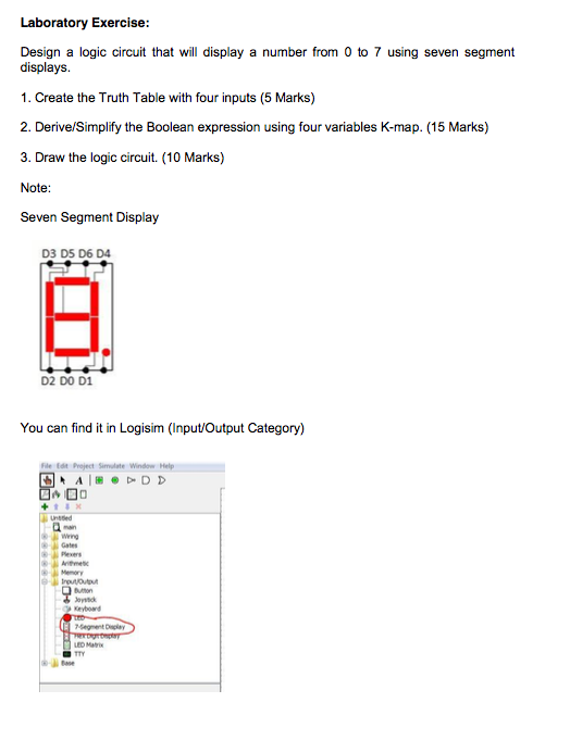 Laboratory Exercise Design a logic circuit that will display a number from 0 to 7 using seven segment displays. 1. Create the Truth Table with four inputs (5 Marks) 2. Derive/Simplify the Boolean expression using four variables K-map. (15 Marks) 3. Draw the logic circuit. (10 Marks) Note Seven Segment Display D3 D5 D6 D4 D2 DO D1 You can find it in Logisim (Input/Output Category) Wing Gates Keybowd