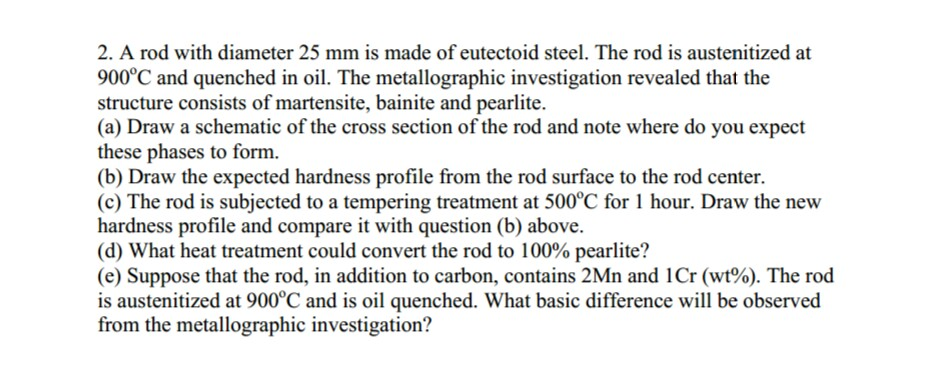2. A rod with diameter 25 mm is made of eutectoid steel, The rod is austenitized at 900°C and quenched in oil. The metallographic investigation revealed that the structure consists of martensite, bainite and pearlite. (a) Draw a schematic of the cross section of the rod and note where do you expect these phases to form (b) Draw the expected hardness profile from the rod surface to the rod center. (c) The rod is subjected to a tempering treatment at 500°C for 1 hour. Draw the new hardness profile and compare it with question (b) above. (d) What heat treatment could convert the rod to 100% pearlite? (e) Suppose that the rod, in addition to carbon, contains 2Mn and i Cr (wt%). The rod is austenitized at 900°C and is oil quenched. What basic difference will be observed from the metallographic investigation?