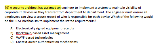 79) A security architect has assigned an engineer to implement a system to maintain visibility of corporate IT devices as they transfer from department to department. The engineer must ensure all employees can view a secure record of who is responsible for each device Which of the following would be the BEST mechanism to implement the stated requirements? A) B) C) D) Electronically signed equipment receipts Blockchain-based asset management WAYF-based technologies Context-aware authentication mechanisms