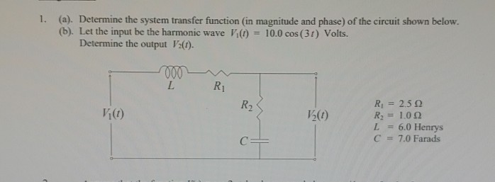 (a). (b). Let the input be the harmonic wave V() 10.0 cos (31) Volts. Determine the system transfer function (in magnitude and phase) of the circuit shown below. Determine the output V:). 1. R1 Ri2.5 2 li (t) 2(0) L 6.0 Henrys C 7.0 Farads