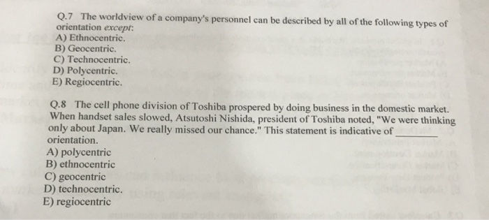 Q.7 The worldview of a companys personnel can be described by all of the following types of orientation except: A) Ethnocentric. B) Geocentric. C) Technocentric. D) Polycentric. E) Regiocentric. Q.8 The cell phone division of Toshiba prospered by doing business in the domestic market. When handset sales slowed, Atsutoshi Nishida, president of Toshiba noted, We were thinking only about Japan. We really missed our chance. This statement is indicative of orientation. A) polycentric B) ethnocentric C) geocentric D) technocentric. E) regiocentric
