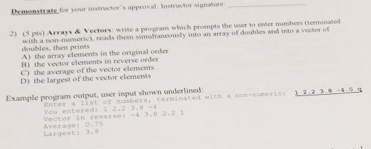 Demonstrate for your instructors approval: Instructor signature: 2) (S pts) Arrays & Vectors: write a program which prompts the user to enter numbers (terminated with a non-numeric), reads them simultaneously into an array of doubles and into a vector of doubles, then prints A) the array elements in the original order B) the vector elements in reverse order C) the average of the vector elements D) the largest of the vector elements Example program output, user input shown underlined Enter a list of numbers, terminated with a non-umeric: 1 2 2 3.8-4.0 s You entered: 1 2.2 3.8-4 Vector in reverse: -4 3.8 2.21 Average: 0.75 Largest: 3.8