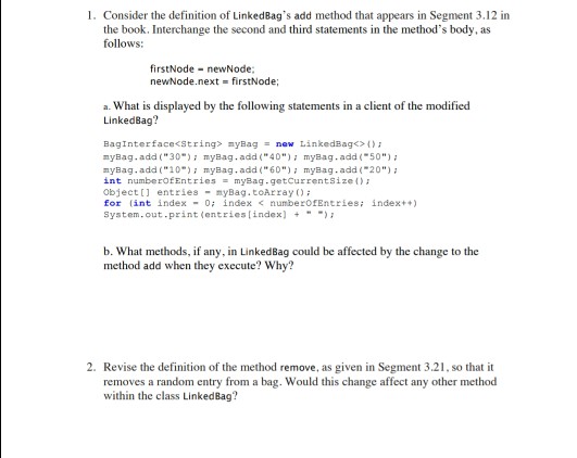 I. Consider the definition of LinkedBags add method that appears in Segment 3.12 in the book. Interchange the second and third statements in the methods body, as follows: firstNode newNode newNode.next firstNode; a. What is displayed by the following statements in a client of the modified LinkedBag? Baginterface<string> myBag = new LinkedBag?(); nyBag. add (30myBag.add(40)7 myBag.add50) myBag. add (10) myBag.add(60) myBag.add(20) int numberofEntries myBag.getCurrentsize object[] entries nyBag.toArray for int index 0: index < numberofEntries: index+) system.out.print(entries?index) + -); b. What methods, if any, in LinkedBag could be affected by the change to the method add when they execute? Why? 2. Revise the definition of the method remove, as given in Segment 3.21, so that it removes a random entry from a bag. Would this change affect any other method within the class LinkedBag?