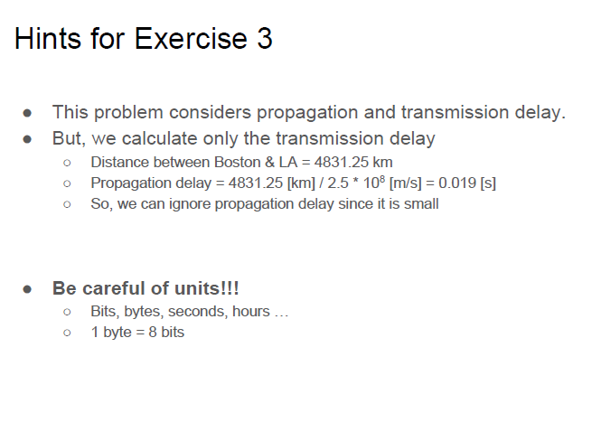Hints for Exercise 3 This problem considers propagation and transmission delay. But, we calculate only the transmission delay . o Distance between Boston & LA 4831.25 km o Propagation delay 4831.25 [km]/2.5 108 [m/s 0.019 [s] o So, we can ignore propagation delay since it is small Be careful of units!!! o Bits, bytes, seconds, hours