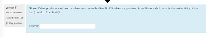 Question Not yet answered Marked out of L00 P Flag question Gibson Valves produces cast bronze valves on an assembly line. If 1653 valves are produced in an 59-hour shift, what is the productivity of the line (round to 2 decimals)? Answer