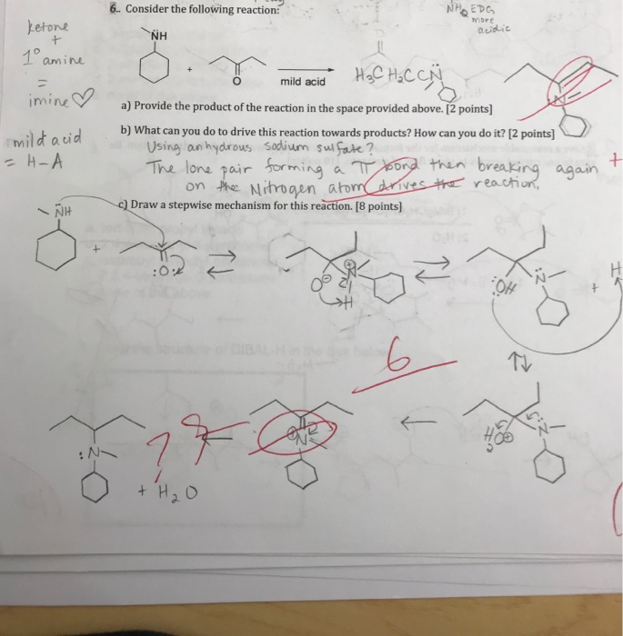 6. Consider the following reaction NHEDG acidic amine imine a) Provide the product of the reaction in the space provided above. [2 points] mil d t aid b) What can you do to drive this reaction towards products? How can you do it? 12 points) Using an hydrous sodivum su fote ? The lons pair forming than breaking again on he Nihrogen atom reach ㄧ </IH -QDraw a stepwise mechanism for this reaction.[8 points] 6 TOD
