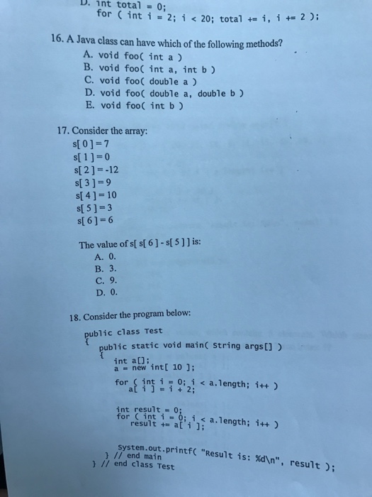 D. int total 0; for (int i-2; i < 20; total +-i, i +-2); 16. A Java class can have which of the following methods? A. void foo( int a) B. void foo( int a, int b) C. void foo double a ) D. void foo( double a, double b) E. void foo( int b ) 17. Consider the array s[ 0]-7 s 1]-0 s[ 2]--12 s[ 3]-9 s(4)-10 s[ 5]-3 s[ 6 ] = 6 The value of s[ s[ 6]-s[ 5]] is: C. 9 18. Consider the program below: ublic class Test ublic static void mainc string args[]) int at] a new intl 10 ]; forat int i i 0:2; < a. length; i++) int result0: ea;;ii); a.length; ¡++ ) system.out.printf Result is: d In, result; ) // end main // end class Test