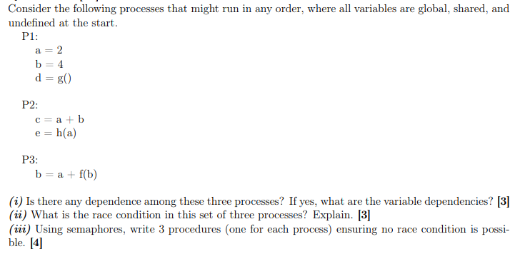 Consider the following processes that might run in any order, where all variables are global, shared, and undefined at the start. P1: a 2 b 4 P2: c-a+b e h(a) baf(b) (i) Is there any dependence among these three processes? If yes, what are the variable dependencies? [3] (ii) What is the race condition in this set of three processes? Explain. [3] (iii) Using semaphores, write 3 procedures (one for each process) ensuring no race condition is possi- ble. 4