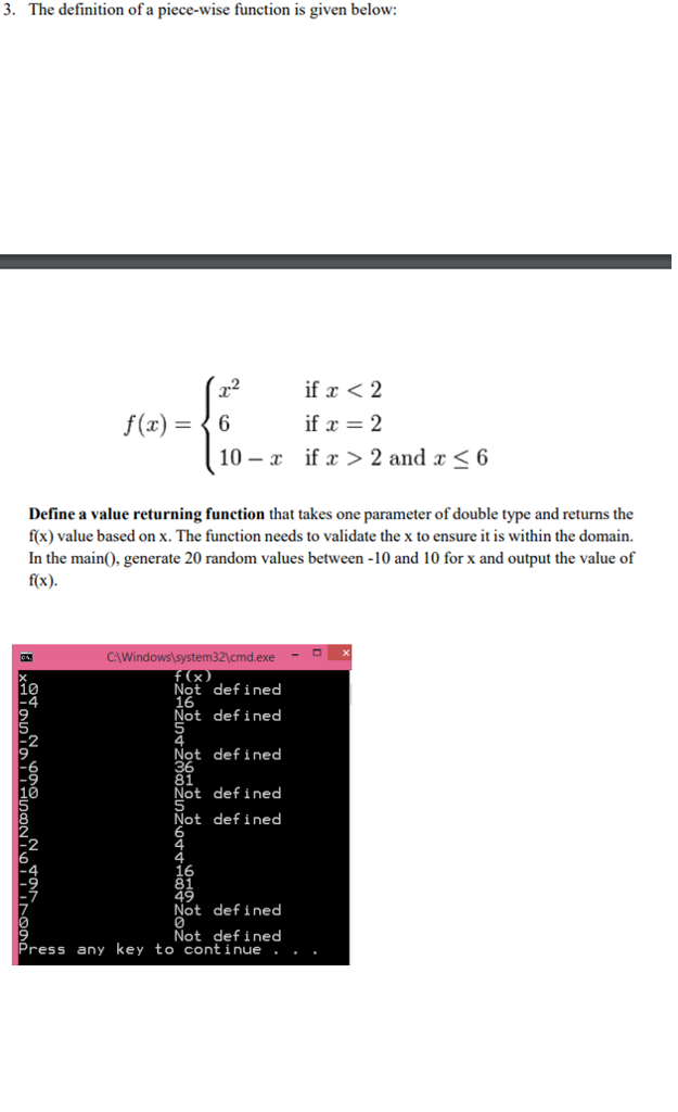 3. The definition of a piece-wise function is given below: r2 If x < 2 10 -r if x > 2 and x6 Define a value returning function that takes one parameter of double type and returns the f(x) value based on x. The function needs to validate the x to ensure it is within the domain. In the main0, generate 20 random values between -10 and 10 for x and output the value of f(x). CAWi Not defined 16 Not defined 10 Not defined 81 Not defined Not def ined 16 81 49 Not defined 2 2 Not defined Press any key to continue . . .