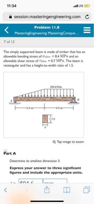 11:34 LTE a session.masteringengineering.com C Problem 11.8 MasteringEngineering MasteringComput... 7 of 12 The simply supported beam is made of timber that has an allowable bending stress of Ơallow-8.4 MPa and an allowable shear stress of Talow 0.7 MPa. The beam is rectangular and has a height-to-width ratio of 1.5. 200 kN/m Q Tap image to zoom Part A Determine its smallest dimension b Express your answer to three significant figures and include the appropriate units.