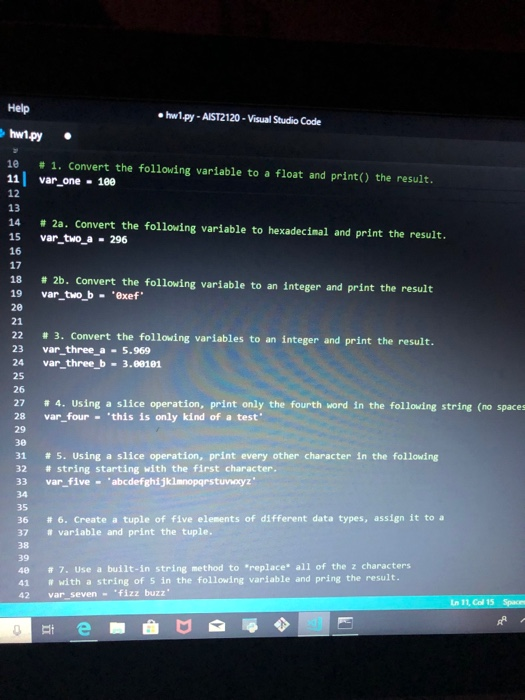 Help hw1py-AIST2120-Visual Studio Code 10 # 1, convert the following variable to a float and print() the result. 11 var one -18e 13 # 2a. convert the following variable to hexadecimal and print the result. 15 var_two a 296 16 17 18 # 2b. Convert the following variable to an integer and print the result 19 var two b exef 22 3. Convert the following variables to an integer and print the result 23 var_three_a - 5.969 24 var three b 3.08101 27 28 # 4. Using a slice operation, print only the fourth word in the 

<div class=