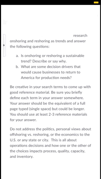 research onshoring and reshoring as trends and answer the following questions: a. Is onshoring or reshoring a sustainable trend? Describe or say why b. What are some decision drivers that would cause businesses to return to America for production needs? Be creative in your search terms to come up with good reference material. Be sure you briefly define each term in your answer somewhere. Your answer should be the equivalent of a full page typed (single space) but could be longer. You should use at least 2-3 reference materials for your answer. Do not address the politics, personal views about offshoring vs. reshoring, or the economics to the U.S. or any state or city. This is all about operations decisions and how one or the other of the choices impacts process, quality, capacity, and inventory