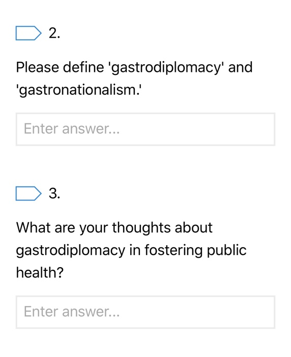 2. Please define gastrodiplomacy and gastronationalism. Enter answer... 3. What are your thoughts about gastrodiplomacy in fostering public health? Enter answer...