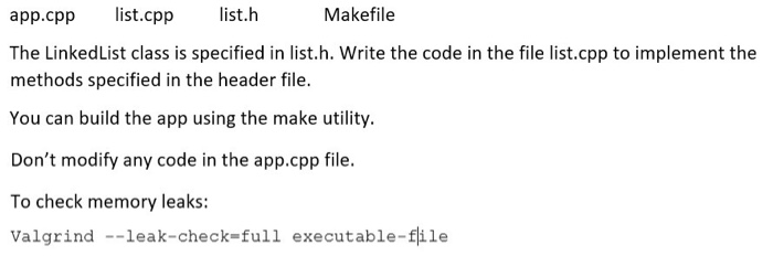 Makefile app.cpp st.cpp list.h The LinkedList class is specified in list.h. Write the code in the file list.cpp to implement the methods specified in the header file You can build the app using the make utility. Dont modify any code in the app.cpp file To check memory leaks: Valgrind --leak-check-full executable-file leak-check-full executable-file