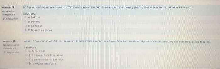 Question 28 A 10year bond pays annual interest of 8% on a face value of$1.000 Isimilar bonds are currenty yielding 10%, what is the market value ofthe bond? Points out 1 one A $877.11 F Fag question B, $910.93 C, $1,100.78 D None of the above When a 20-year bond with 10 years remaining to maturity has a coupon rate higherthan the current market yield on similar bonds the bond can be expected to sell at Question 29 select one A its par value B a discount from its par value C a premium over its par value D its original issue price